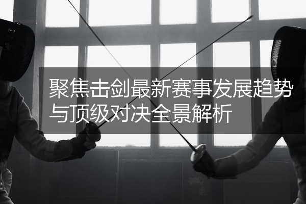聚焦击剑最新赛事发展趋势与顶级对决全景解析