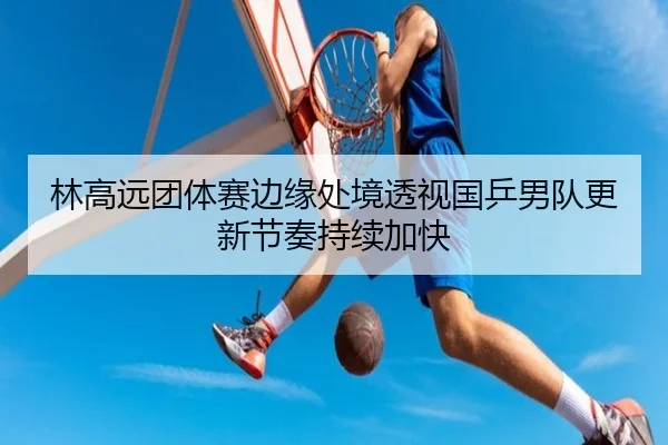 林高远团体赛边缘处境透视国乒男队更新节奏持续加快